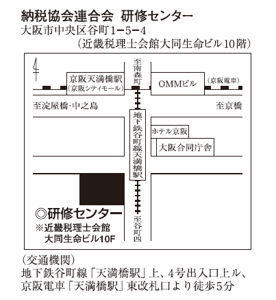 納税協会連合会研修センター 大阪市中央区谷町1-5-4 （近畿税理士会館大同生命ビル10階）　交通機関：地下鉄谷町線「天満橋駅」上、4号出入口上ル、京阪電車「天満橋駅」東改札口より徒歩5分